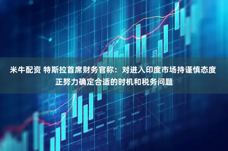 米牛配资 特斯拉首席财务官称：对进入印度市场持谨慎态度 正努力确定合适的时机和税务问题