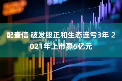 配查信 破发股正和生态连亏3年 2021年上市募6亿元