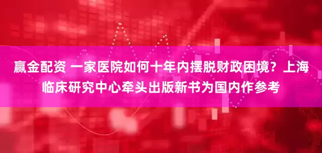 赢金配资 一家医院如何十年内摆脱财政困境？上海临床研究中心牵头出版新书为国内作参考