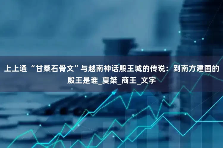 上上通 “甘桑石骨文”与越南神话殷王城的传说：到南方建国的殷王是谁_夏桀_商王_文字
