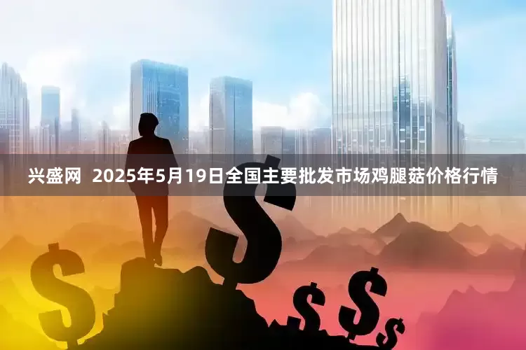 兴盛网  2025年5月19日全国主要批发市场鸡腿菇价格行情