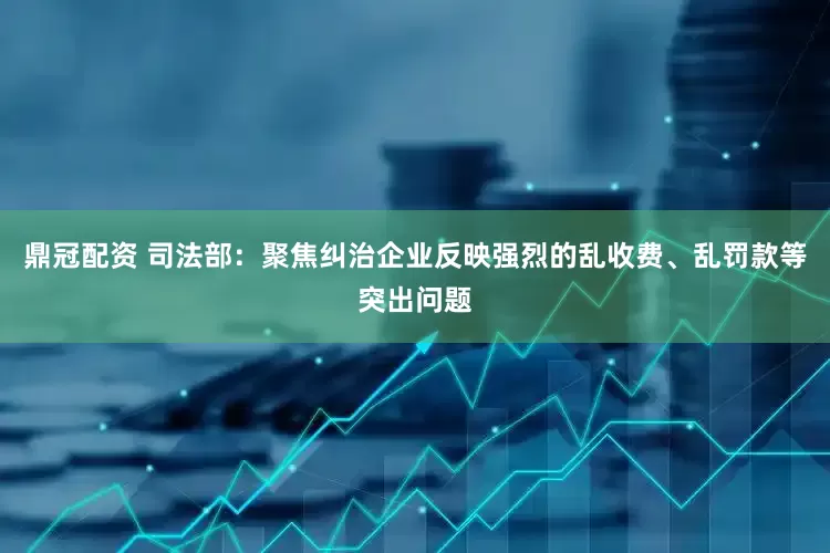 鼎冠配资 司法部：聚焦纠治企业反映强烈的乱收费、乱罚款等突出问题
