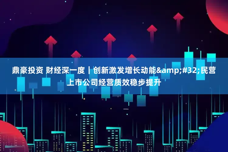鼎豪投资 财经深一度｜创新激发增长动能&#32;民营上市公司经营质效稳步提升