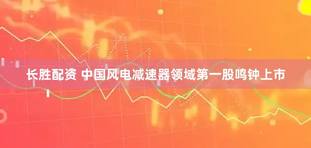 长胜配资 中国风电减速器领域第一股鸣钟上市