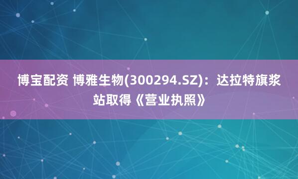 博宝配资 博雅生物(300294.SZ)：达拉特旗浆站取得《营业执照》