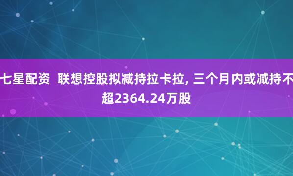 七星配资  联想控股拟减持拉卡拉, 三个月内或减持不超2364.24万股