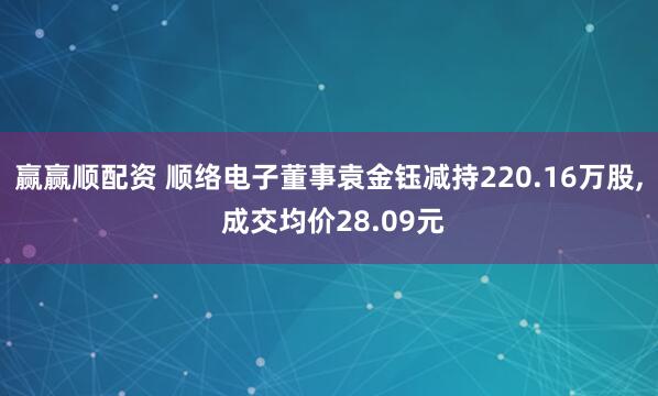 赢赢顺配资 顺络电子董事袁金钰减持220.16万股, 成交均价28.09元