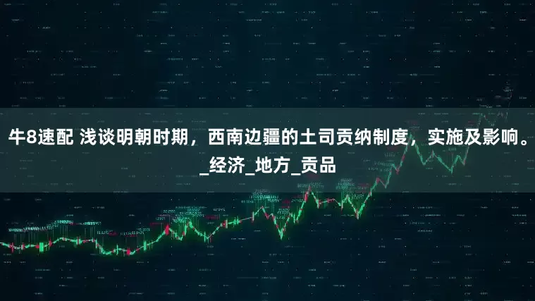 牛8速配 浅谈明朝时期，西南边疆的土司贡纳制度，实施及影响。_经济_地方_贡品