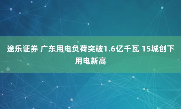 途乐证券 广东用电负荷突破1.6亿千瓦 15城创下用电新高