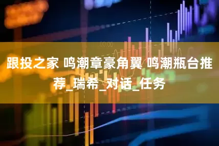 跟投之家 鸣潮章豪角翼 鸣潮瓶台推荐_瑞希_对话_任务