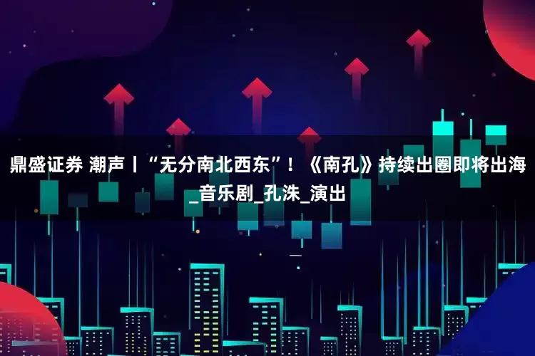 鼎盛证券 潮声丨“无分南北西东”！《南孔》持续出圈即将出海_音乐剧_孔洙_演出