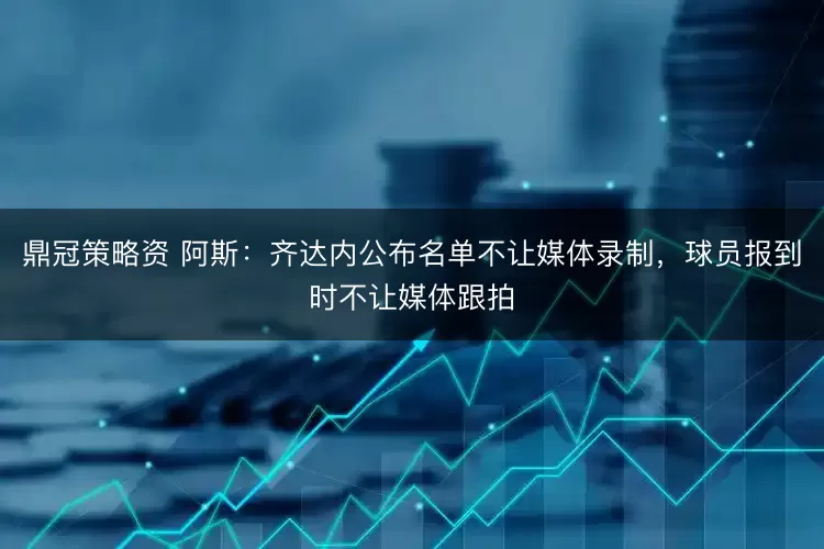 鼎冠策略资 阿斯：齐达内公布名单不让媒体录制，球员报到时不让媒体跟拍