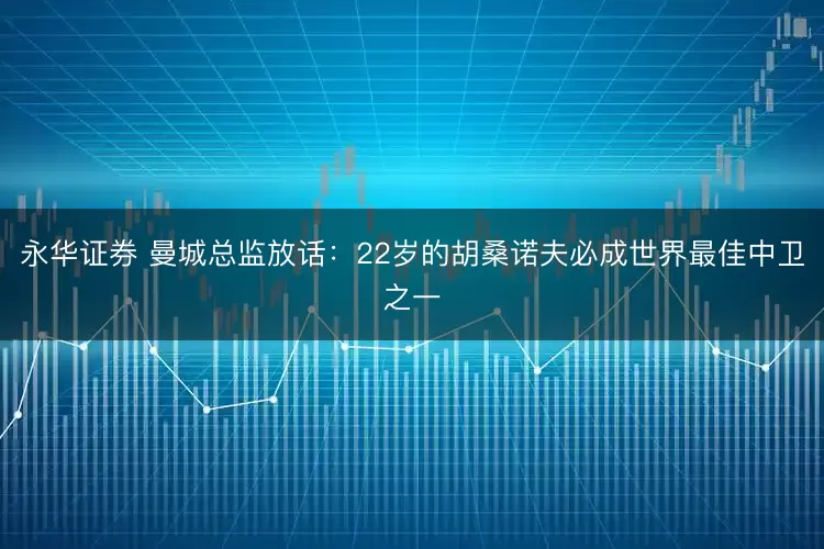 永华证券 曼城总监放话：22岁的胡桑诺夫必成世界最佳中卫之一